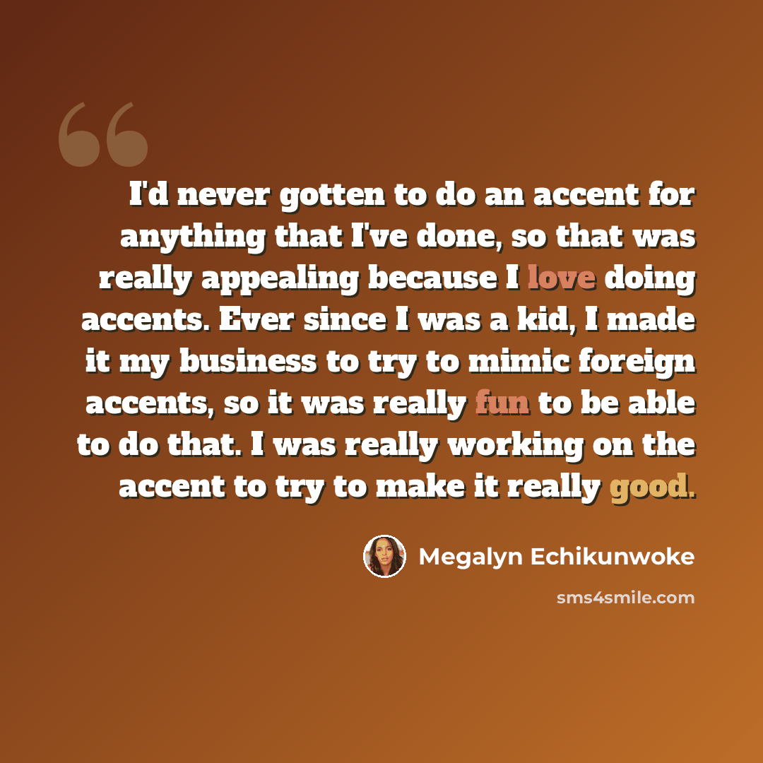 “I'd never gotten to do an accent for anything that I've done, so that was really appealing because I love doing accents. Ever since I was a kid, I made it my business to try to mimic foreign accents, so it was really fun to be able to do that. I was really working on the accent to try to make it…” quote by Megalyn Echikunwoke