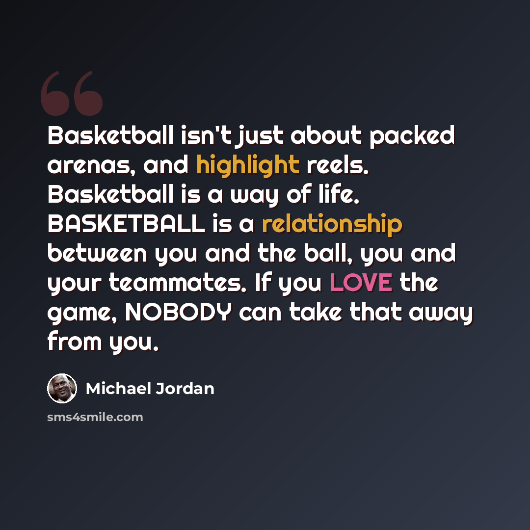 “Basketball isn't just about packed arenas, and highlight reels. Basketball is a way of life. BASKETBALL is a relationship between you and the ball, you and your teammates. If you LOVE the game, NOBODY can take that away from you.” quote by Michael Jordan
