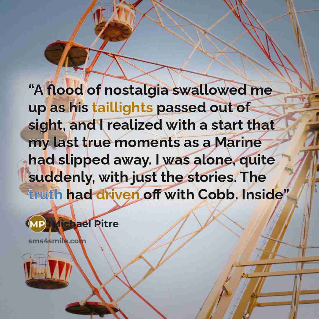 “A flood of nostalgia swallowed me up as his taillights passed out of sight, and I realized with a start that my last true moments as a Marine had slipped away. I was alone, quite suddenly, with just the stories. The truth had driven off with Cobb. Inside” quote by Michael Pitre
