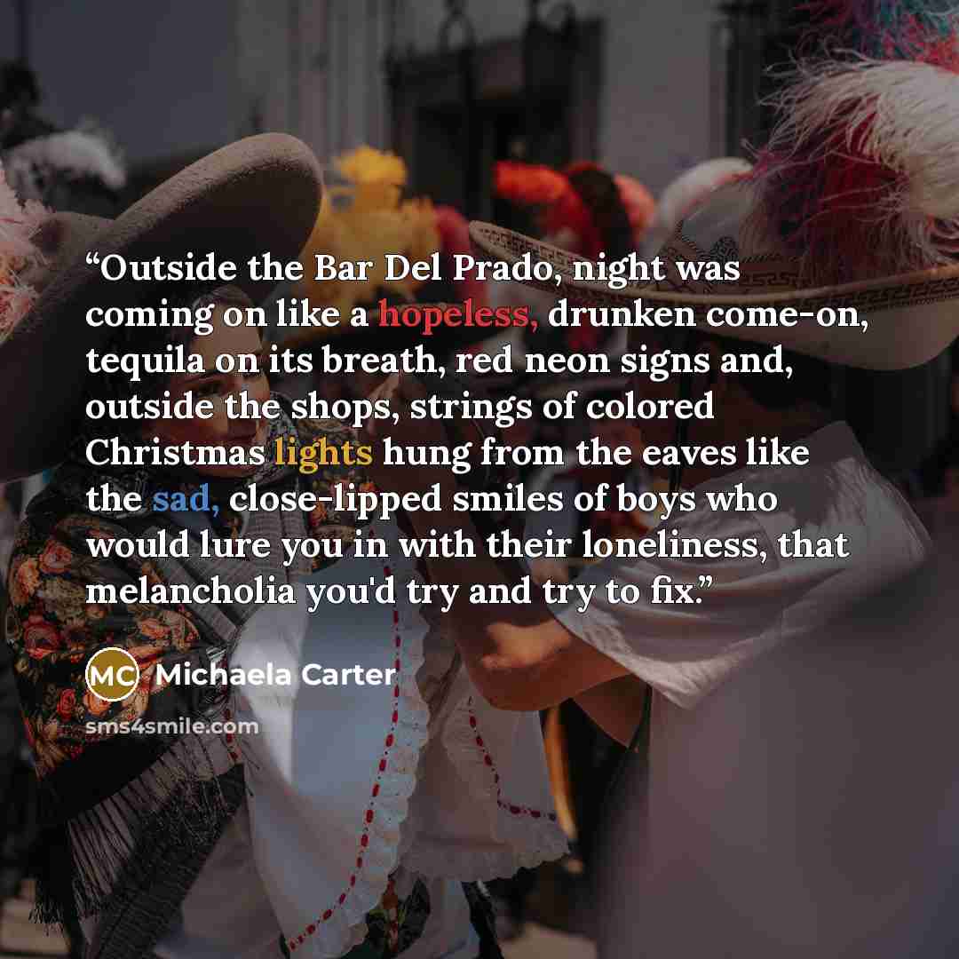 “Outside the Bar Del Prado, night was coming on like a hopeless, drunken come-on, tequila on its breath, red neon signs and, outside the shops, strings of colored Christmas lights hung from the eaves like the sad, close-lipped smiles of boys who would lure you in with their loneliness, that…” quote by Michaela Carter