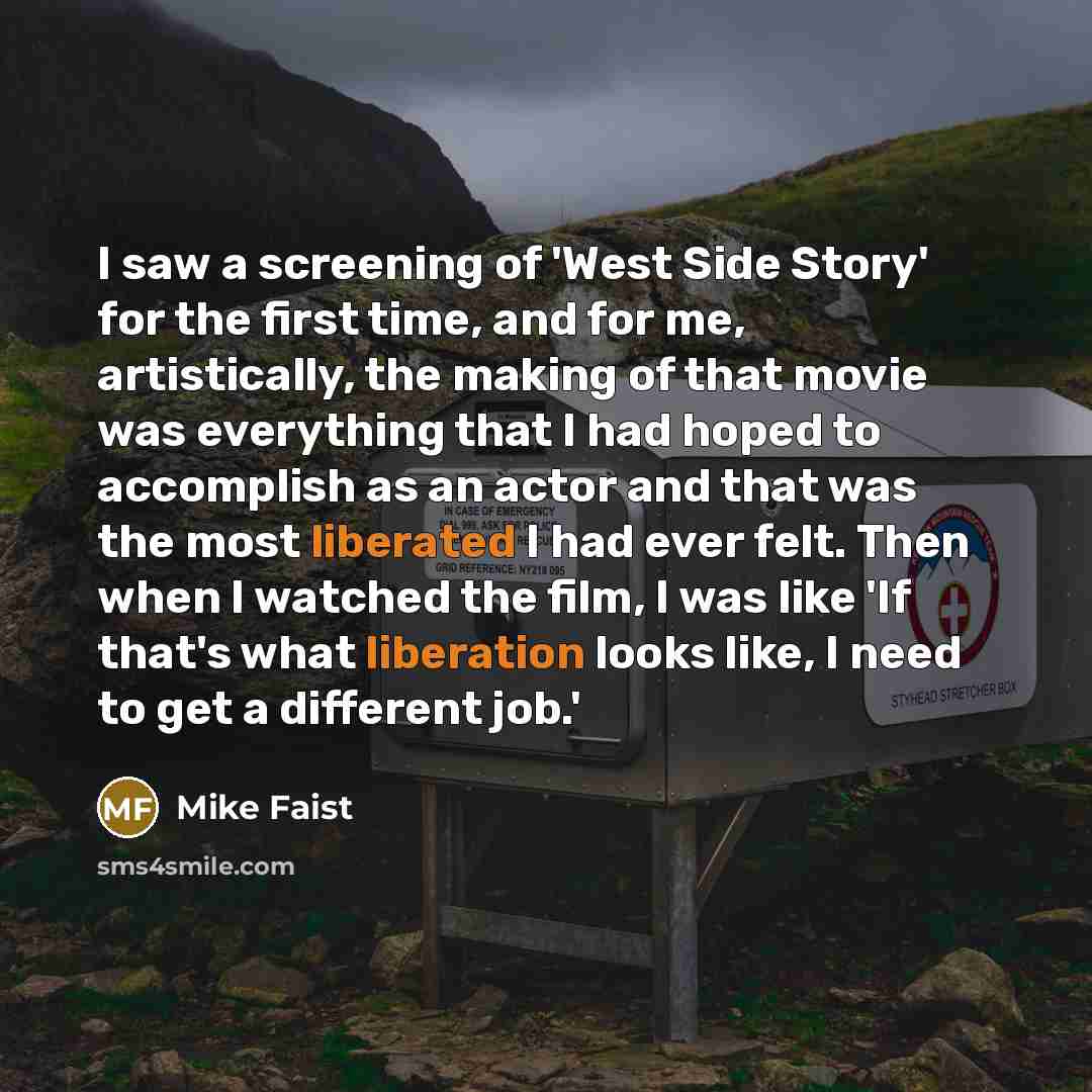 “I saw a screening of 'West Side Story' for the first time, and for me, artistically, the making of that movie was everything that I had hoped to accomplish as an actor and that was the most liberated I had ever felt. Then when I watched the film, I was like 'If that's what liberation looks like, I…” quote by Mike Faist
