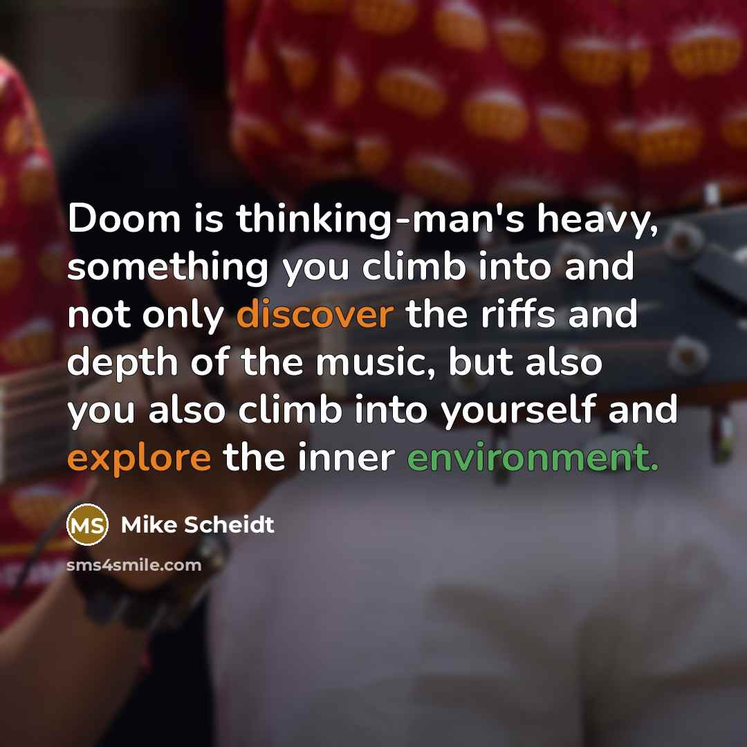 “Doom is thinking-man's heavy, something you climb into and not only discover the riffs and depth of the music, but also you also climb into yourself and explore the inner environment.” quote by Mike Scheidt
