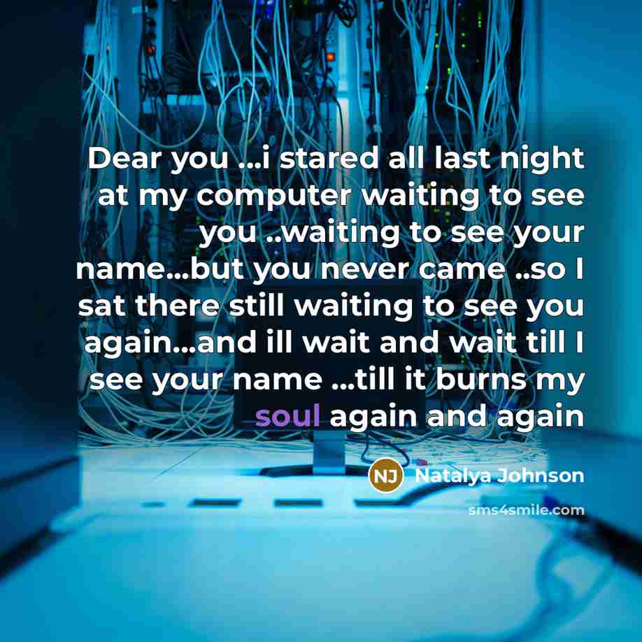 “Dear you ...i stared all last night at my computer waiting to see you ..waiting to see your name...but you never came ..so I sat there still waiting to see you again...and ill wait and wait till I see your name ...till it burns my soul again and again” quote by Natalya Johnson