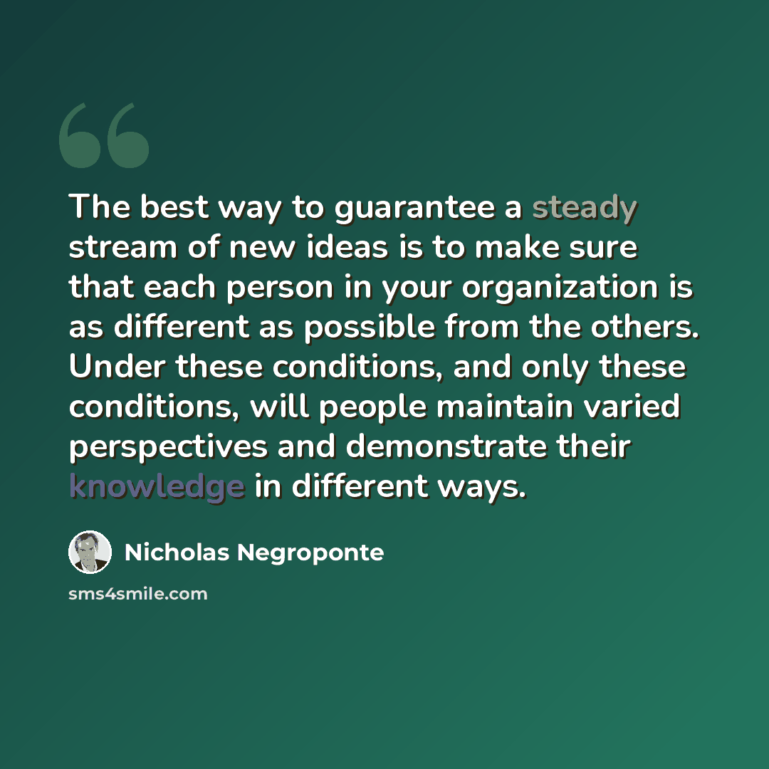 “The best way to guarantee a steady stream of new ideas is to make sure that each person in your organization is as different as possible from the others. Under these conditions, and only these conditions, will people maintain varied perspectives and demonstrate their knowledge in different ways.” quote by Nicholas Negroponte