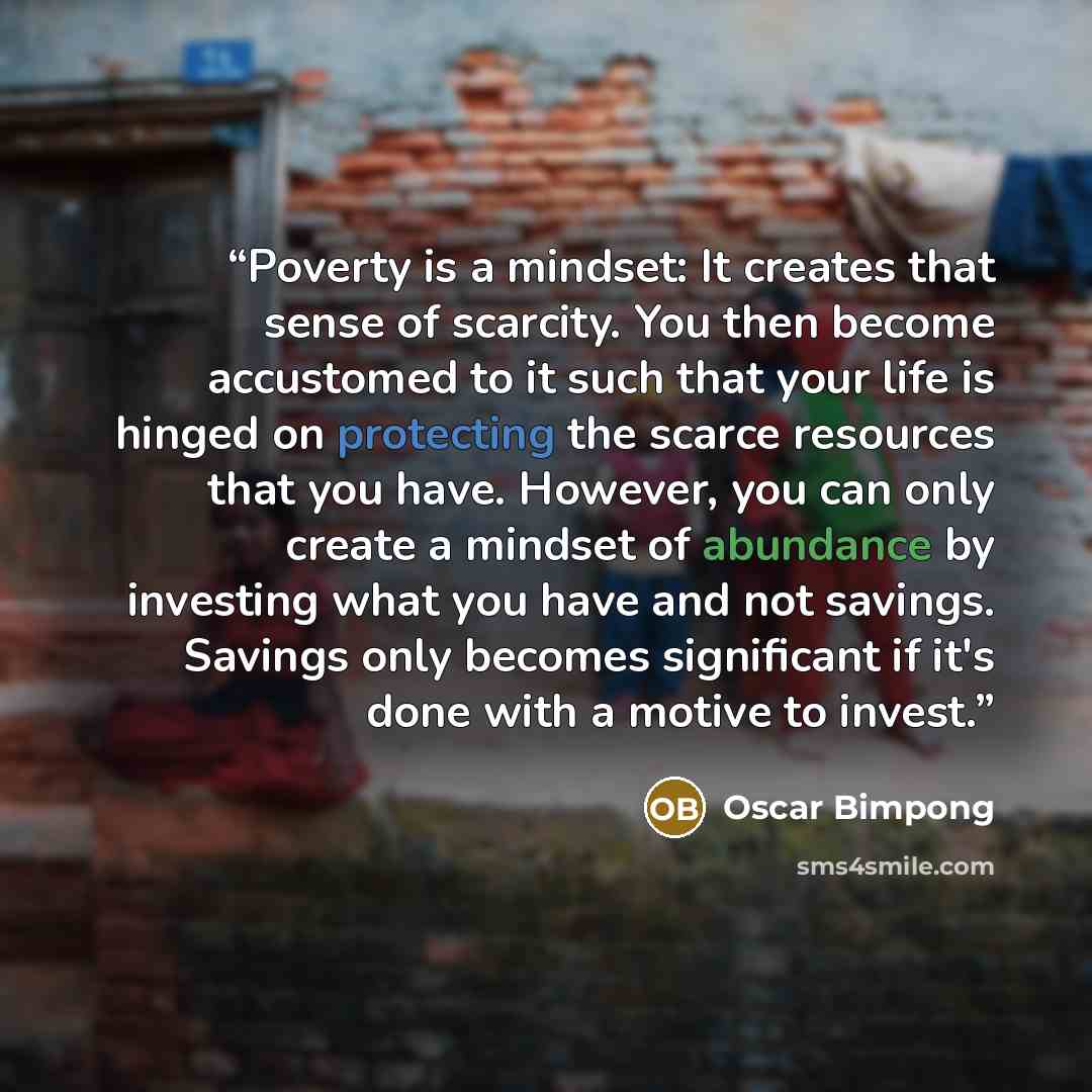 “Poverty is a mindset: It creates that sense of scarcity. You then become accustomed to it such that your life is hinged on protecting the scarce resources that you have. However, you can only create a mindset of abundance by investing what you have and not savings. Savings only becomes significant…” quote by Oscar Bimpong