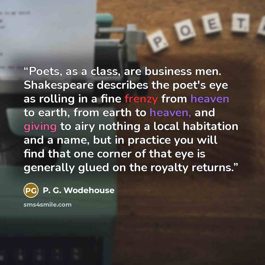 “Poets, as a class, are business men. Shakespeare describes the poet's eye as rolling in a fine frenzy from heaven to earth, from earth to heaven, and giving to airy nothing a local habitation and a name, but in practice you will find that one corner of that eye is generally glued on the royalty…” quote by P. G. Wodehouse