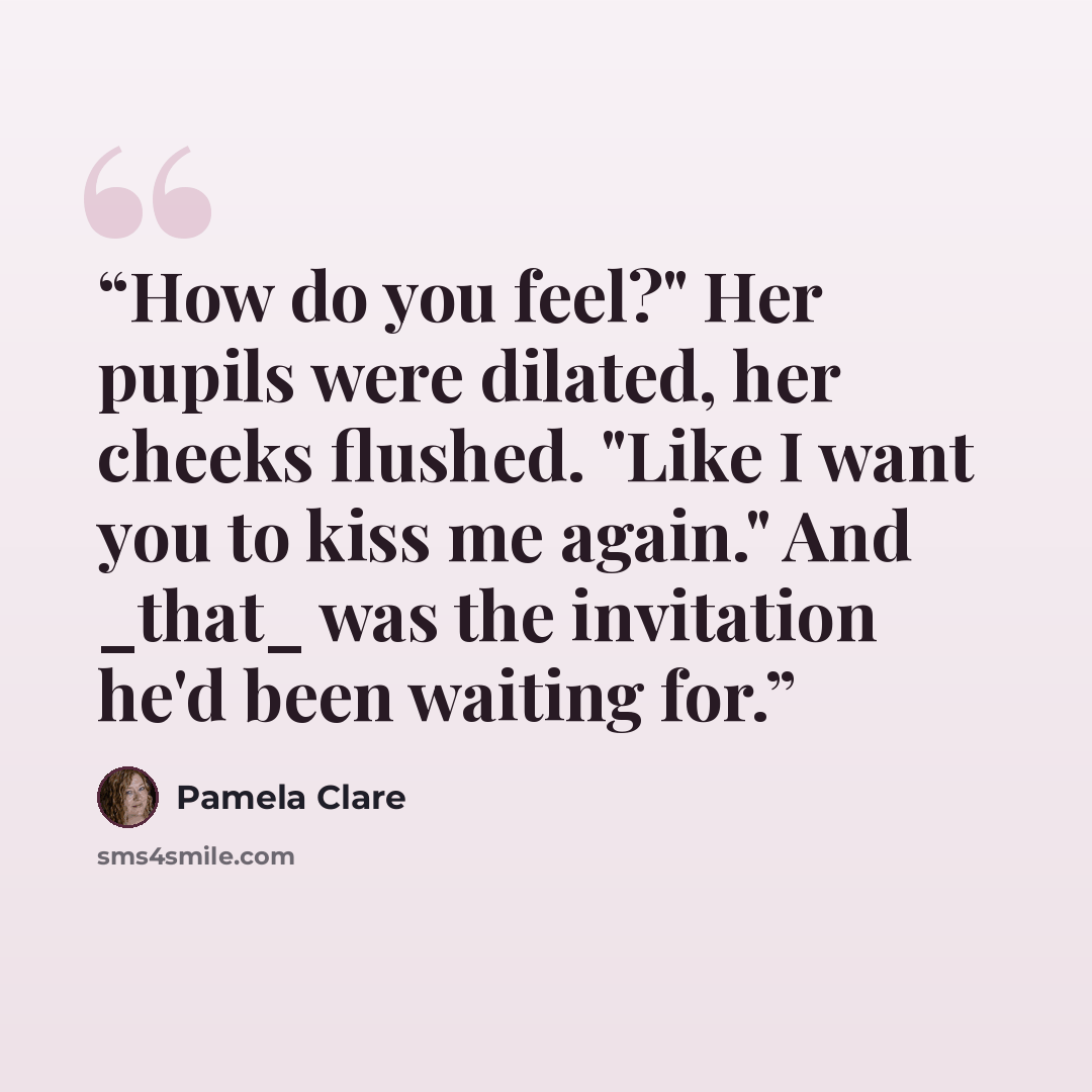 “How do you feel?" Her pupils were dilated, her cheeks flushed. "Like I want you to kiss me again." And _that_ was the invitation he'd been waiting for.” quote by Pamela Clare