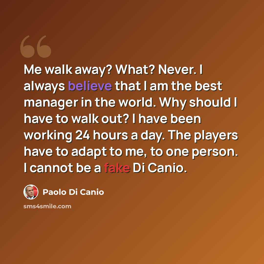 “Me walk away? What? Never. I always believe that I am the best manager in the world. Why should I have to walk out? I have been working 24 hours a day. The players have to adapt to me, to one person. I cannot be a fake Di Canio.” quote by Paolo Di Canio