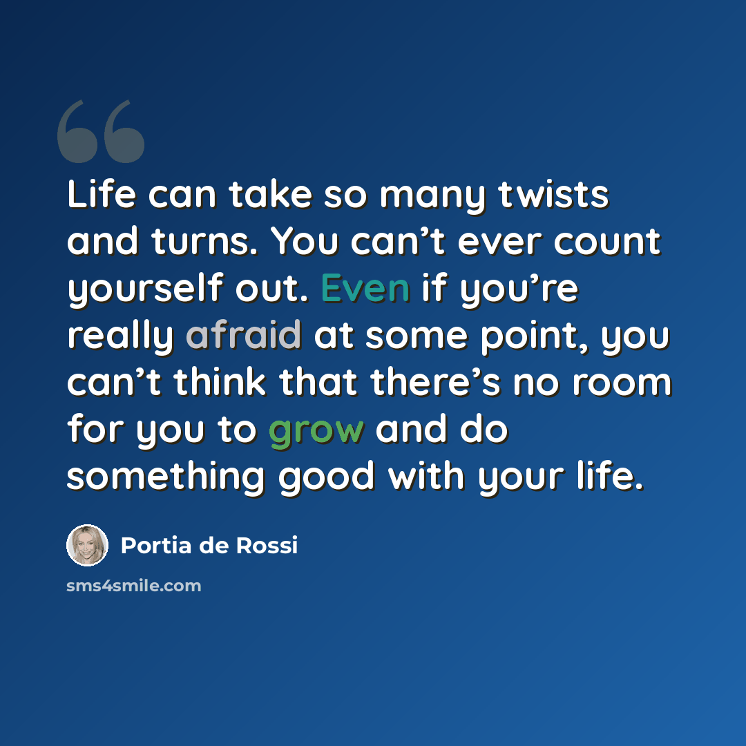 “Life can take so many twists and turns. You can’t ever count yourself out. Even if you’re really afraid at some point, you can’t think that there’s no room for you to grow and do something good with your life.” quote by Portia de Rossi