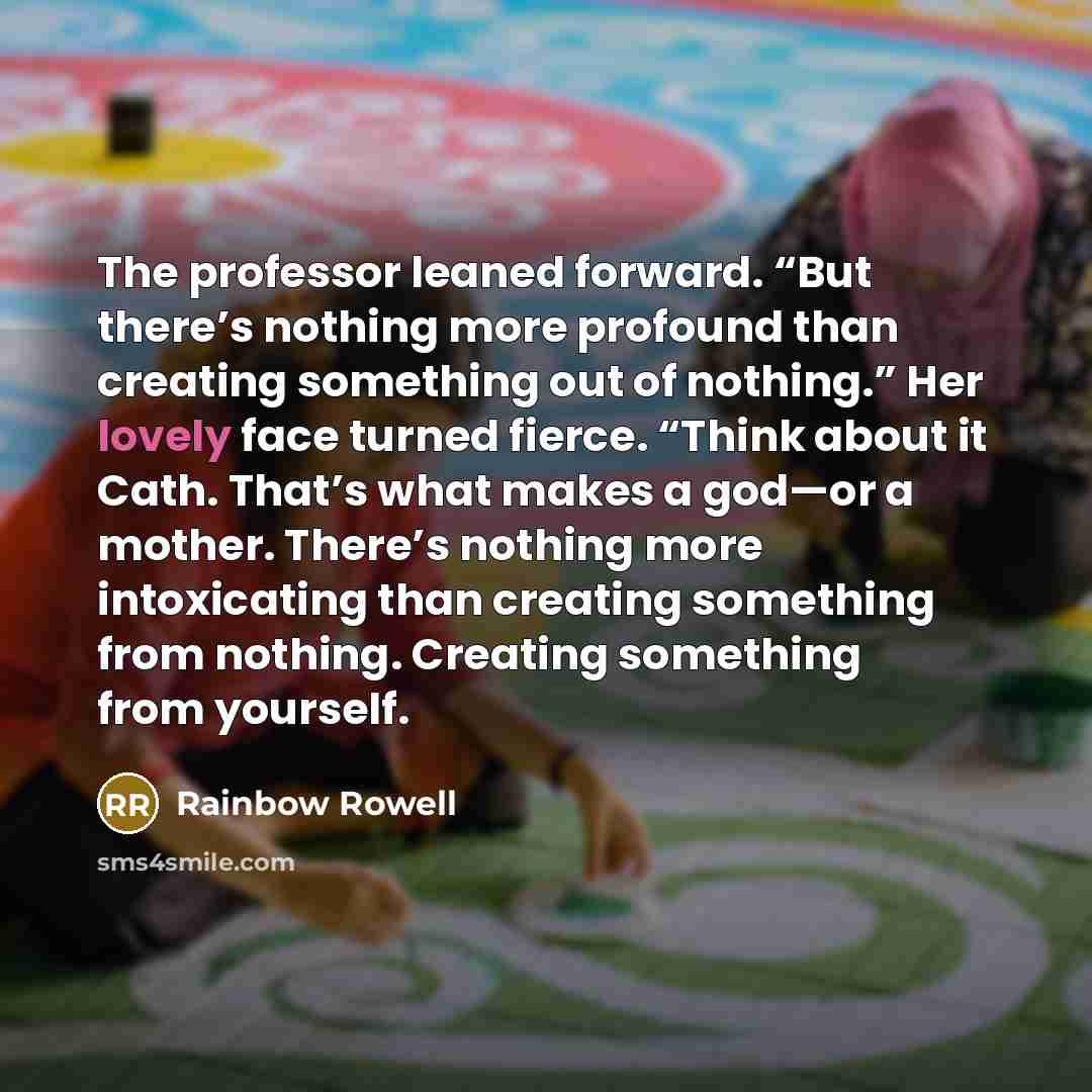 “The professor leaned forward. “But there’s nothing more profound than creating something out of nothing.” Her lovely face turned fierce. “Think about it Cath. That’s what makes a god—or a mother. There’s nothing more intoxicating than creating something from nothing. Creating something from…” quote by Rainbow Rowell