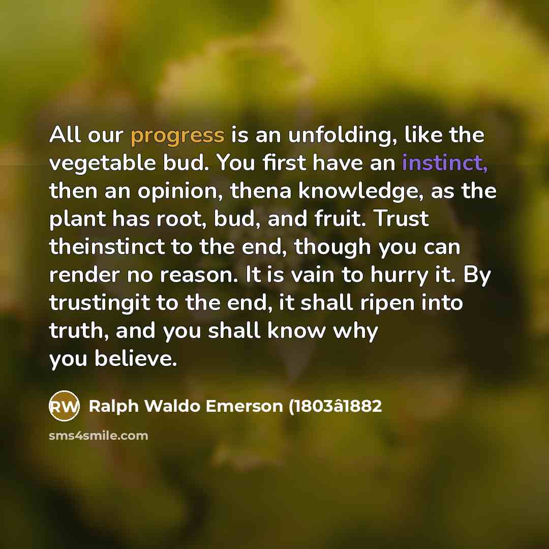 “All our progress is an unfolding, like the vegetable bud. You first have an instinct, then an opinion, thena knowledge, as the plant has root, bud, and fruit. Trust theinstinct to the end, though you can render no reason. It is vain to hurry it. By trustingit to the end, it shall ripen into truth…” quote by Ralph Waldo Emerson (1803â1882