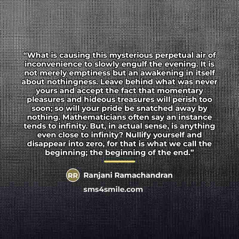 “What is causing this mysterious perpetual air of inconvenience to slowly engulf the evening. It is not merely emptiness but an awakening in itself about nothingness. Leave behind what was never yours and accept the fact that momentary pleasures and hideous treasures will perish too soon; so will…” quote by Ranjani Ramachandran