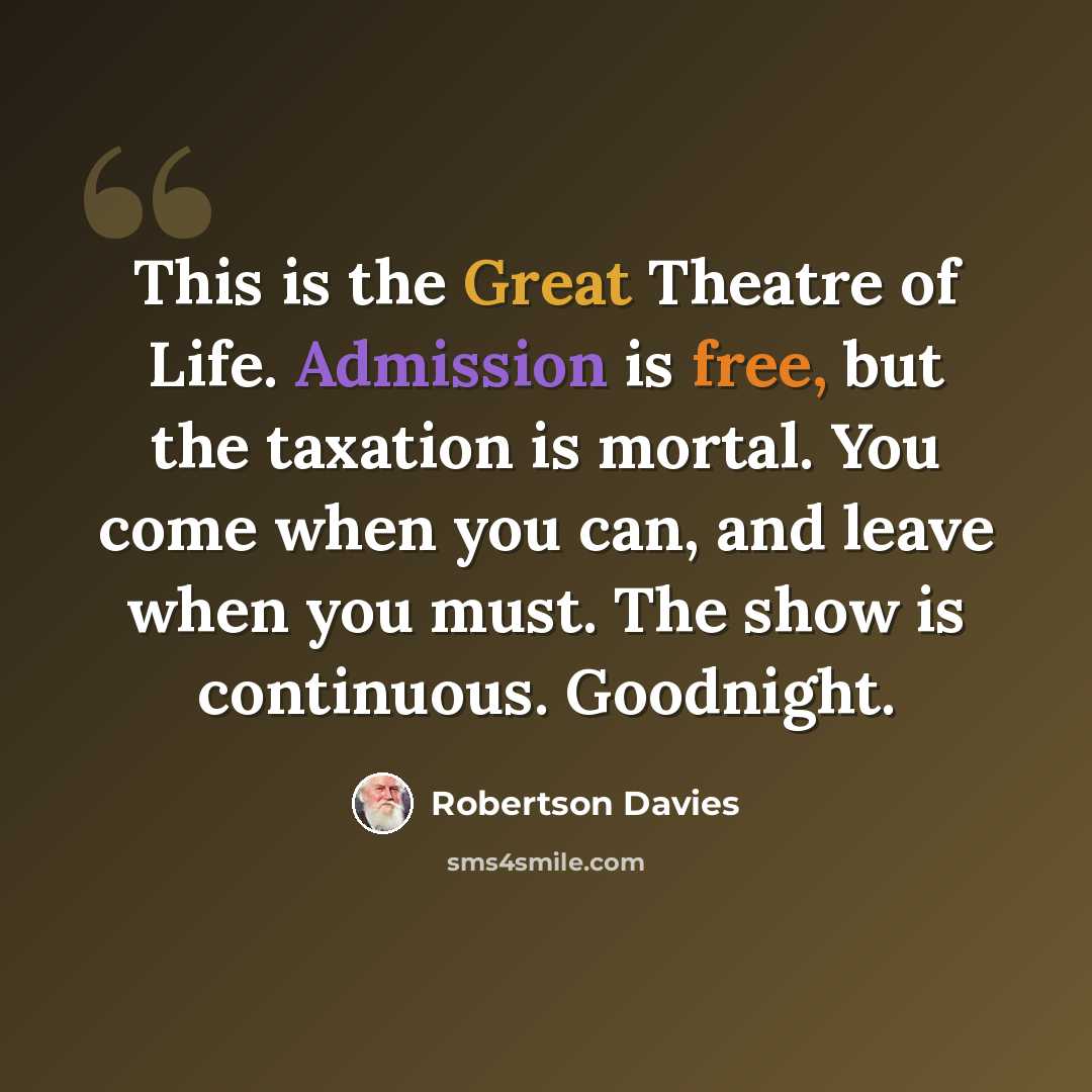 “This is the Great Theatre of Life. Admission is free, but the taxation is mortal. You come when you can, and leave when you must. The show is continuous. Goodnight.” quote by Robertson Davies