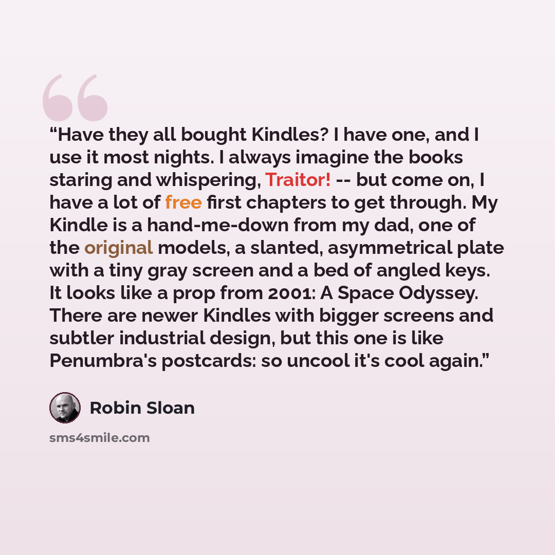 “Have they all bought Kindles? I have one, and I use it most nights. I always imagine the books staring and whispering, Traitor! -- but come on, I have a lot of free first chapters to get through. My Kindle is a hand-me-down from my dad, one of the original models, a slanted, asymmetrical plate…” quote by Robin Sloan