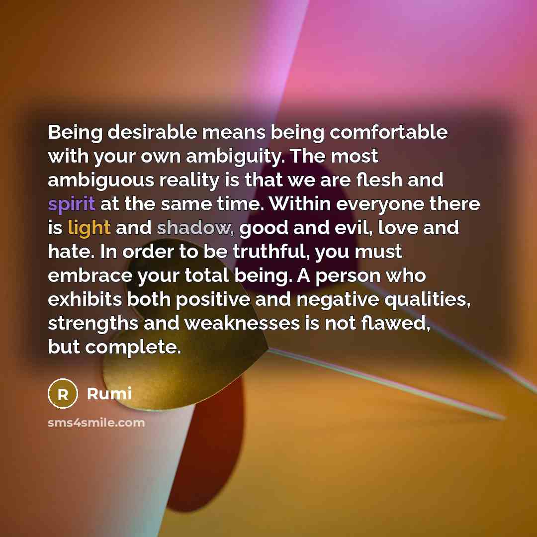“Being desirable means being comfortable with your own ambiguity. The most ambiguous reality is that we are flesh and spirit at the same time. Within everyone there is light and shadow, good and evil, love and hate. In order to be truthful, you must embrace your total being. A person who exhibits…” quote by Rumi