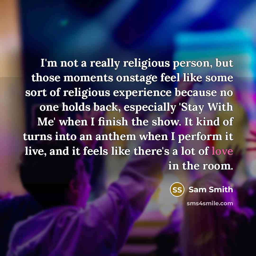 “I'm not a really religious person, but those moments onstage feel like some sort of religious experience because no one holds back, especially 'Stay With Me' when I finish the show. It kind of turns into an anthem when I perform it live, and it feels like there's a lot of love in the room.” quote by Sam Smith