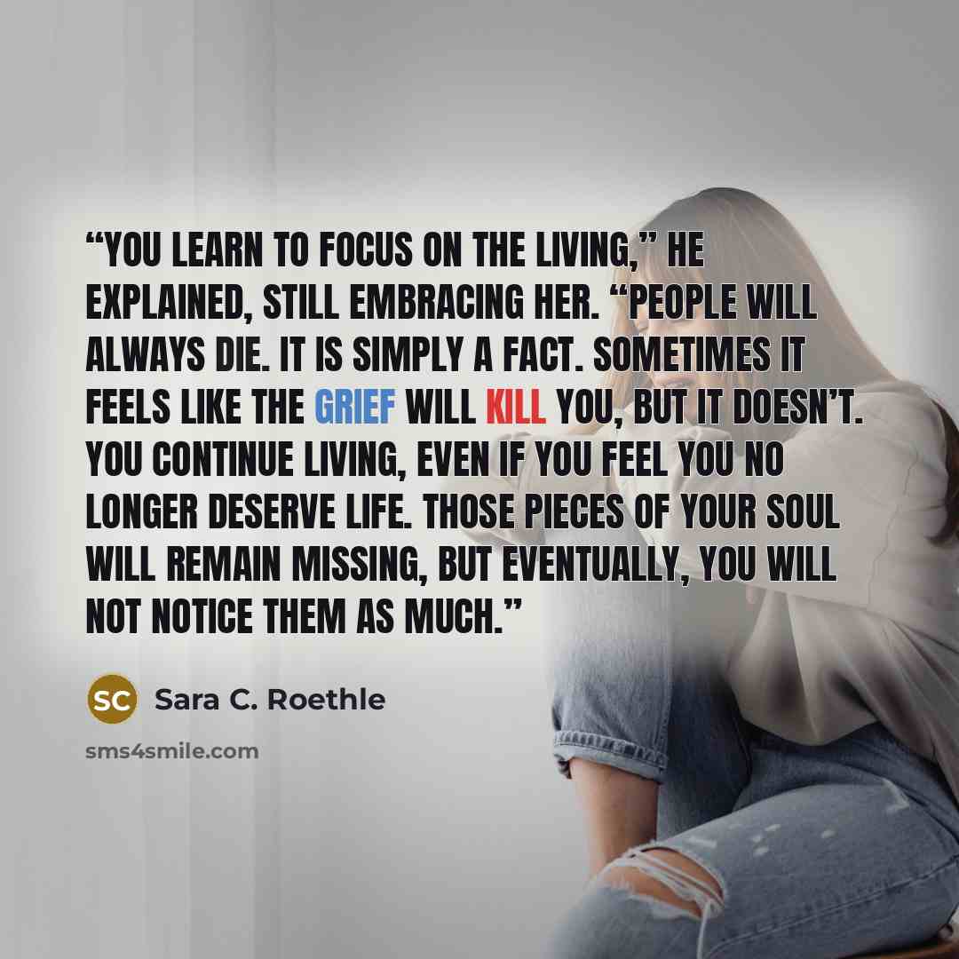 “You learn to focus on the living,” he explained, still embracing her. “People will always die. It is simply a fact. Sometimes it feels like the grief will kill you, but it doesn’t. You continue living, even if you feel you no longer deserve life. Those pieces of your soul will remain missing, but…” quote by Sara C. Roethle