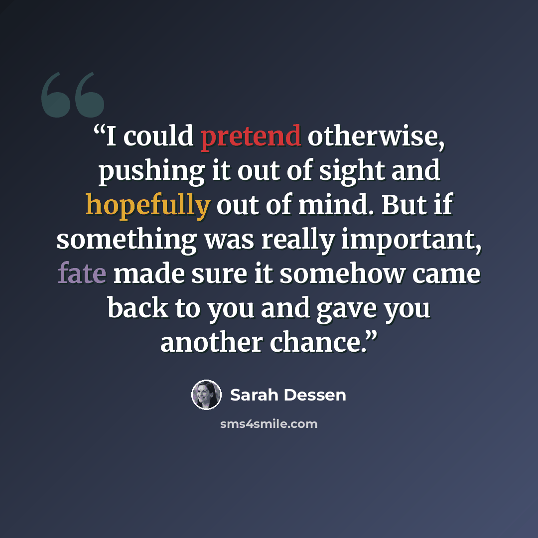 “I could pretend otherwise, pushing it out of sight and hopefully out of mind. But if something was really important, fate made sure it somehow came back to you and gave you another chance.” quote by Sarah Dessen