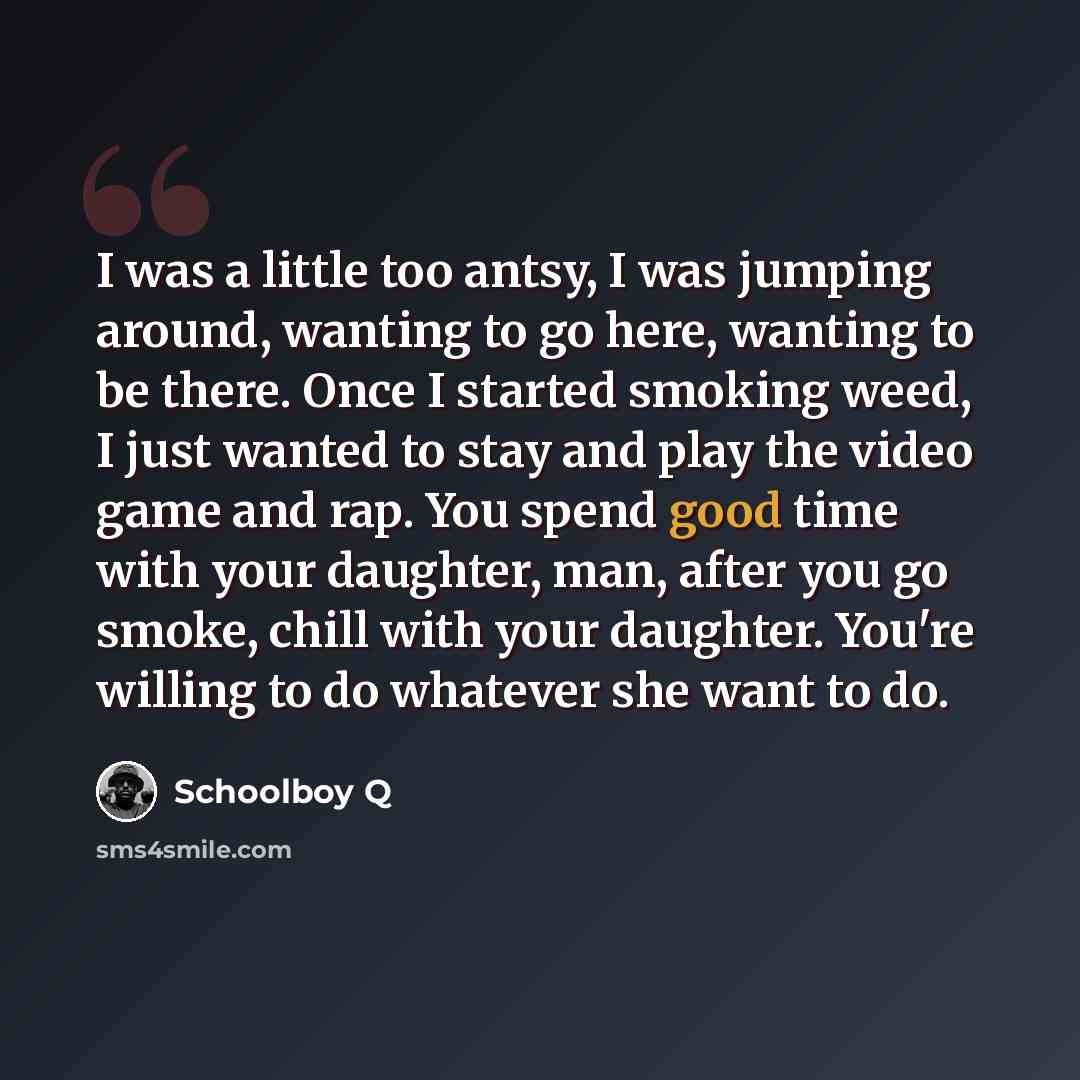 “I was a little too antsy, I was jumping around, wanting to go here, wanting to be there. Once I started smoking weed, I just wanted to stay and play the video game and rap. You spend good time with your daughter, man, after you go smoke, chill with your daughter. You're willing to do whatever she…” quote by Schoolboy Q