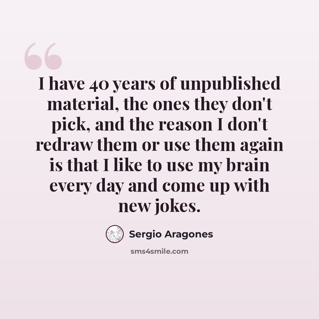 “I have 40 years of unpublished material, the ones they don't pick, and the reason I don't redraw them or use them again is that I like to use my brain every day and come up with new jokes.” quote by Sergio Aragones