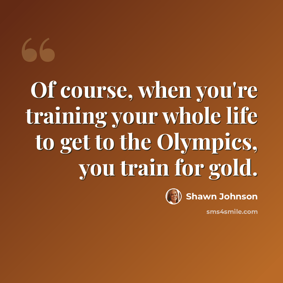 “Of course, when you're training your whole life to get to the Olympics, you train for gold.” quote by Shawn Johnson