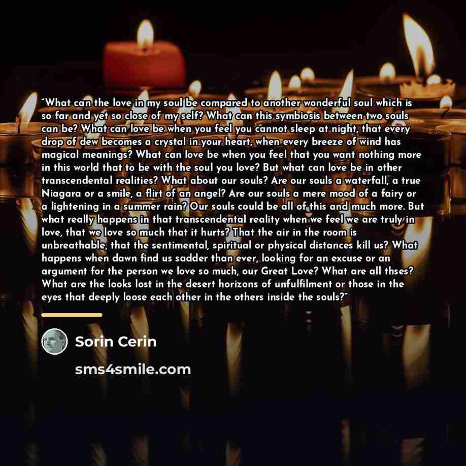 “What can the love in my soul be compared to another wonderful soul which is so far and yet so close of my self? What can this symbiosis between two souls can be? What can love be when you feel you cannot sleep at night, that every drop of dew becomes a crystal in your heart, when every breeze of…” quote by Sorin Cerin