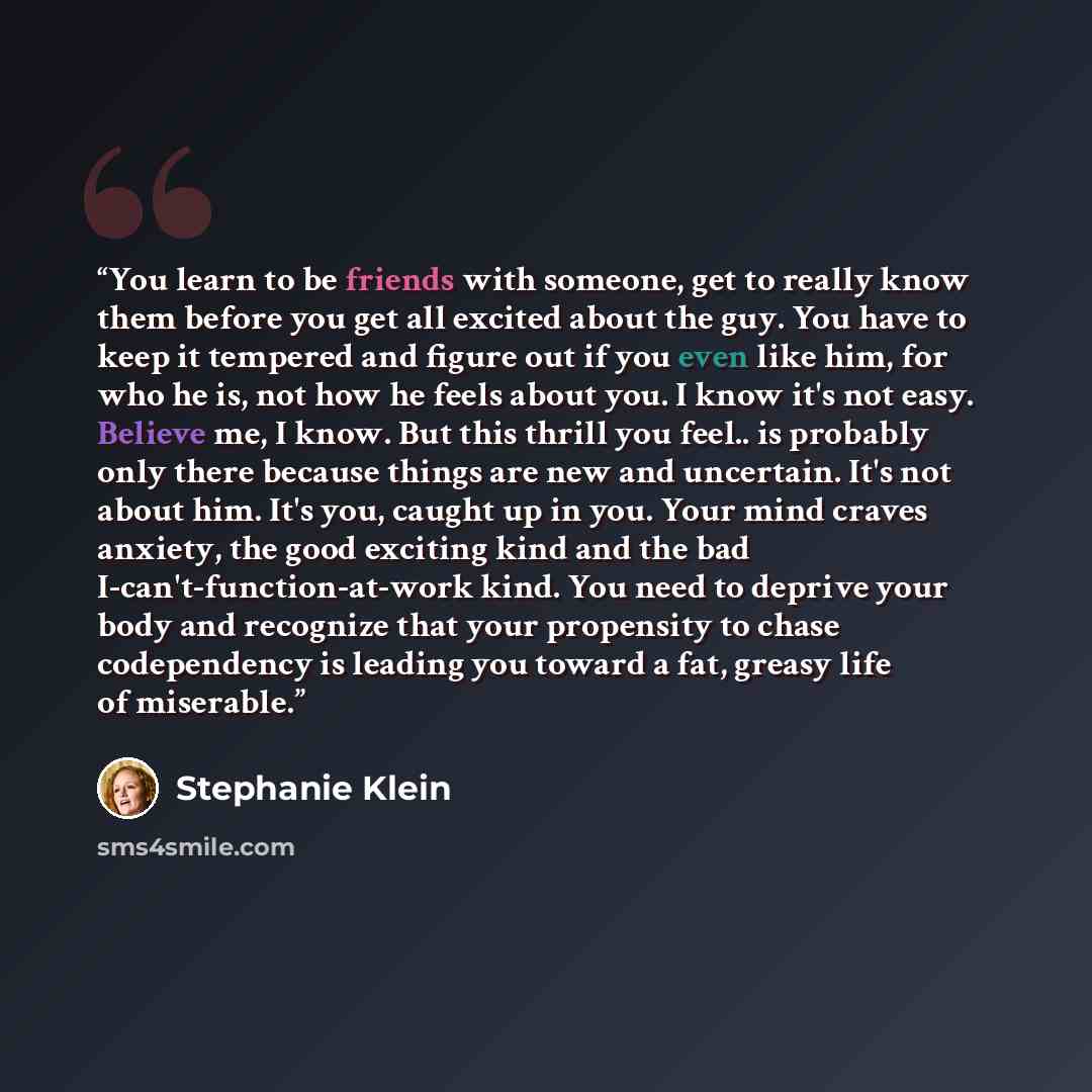 “You learn to be friends with someone, get to really know them before you get all excited about the guy. You have to keep it tempered and figure out if you even like him, for who he is, not how he feels about you. I know it's not easy. Believe me, I know. But this thrill you feel.. is probably only…” quote by Stephanie Klein