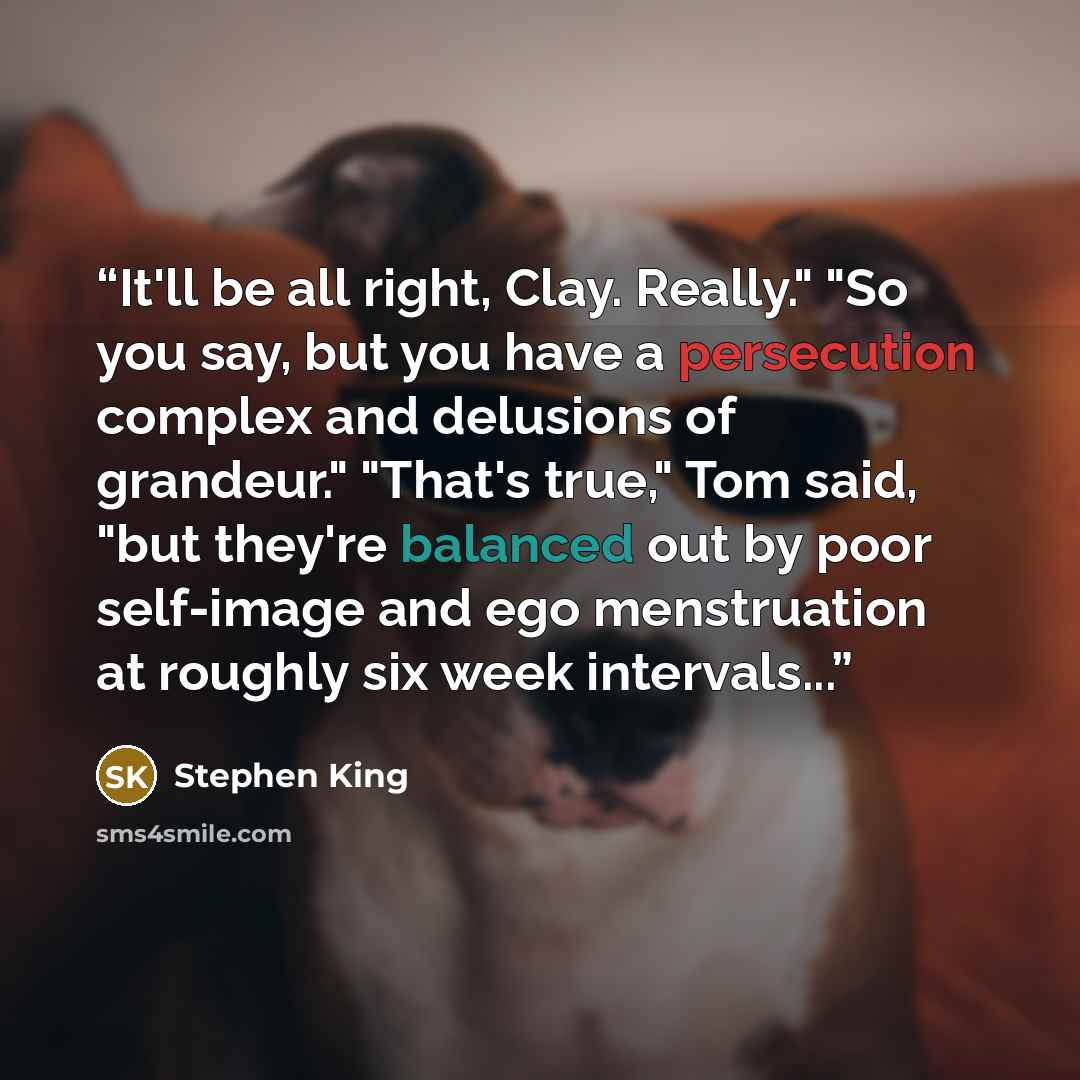 “It'll be all right, Clay. Really." "So you say, but you have a persecution complex and delusions of grandeur." "That's true," Tom said, "but they're balanced out by poor self-image and ego menstruation at roughly six week intervals...” quote by Stephen King
