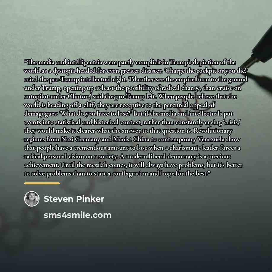 “The media and intelligentsia were partly complicit in Trump's depiction of the world as a dystopia headed for even greater disaster. 'Charge the cockpit or you die!' cried the pro-Trump intellectual right. 'I'd rather see the empire burn to the ground under Trump, opening up at least the…” quote by Steven Pinker