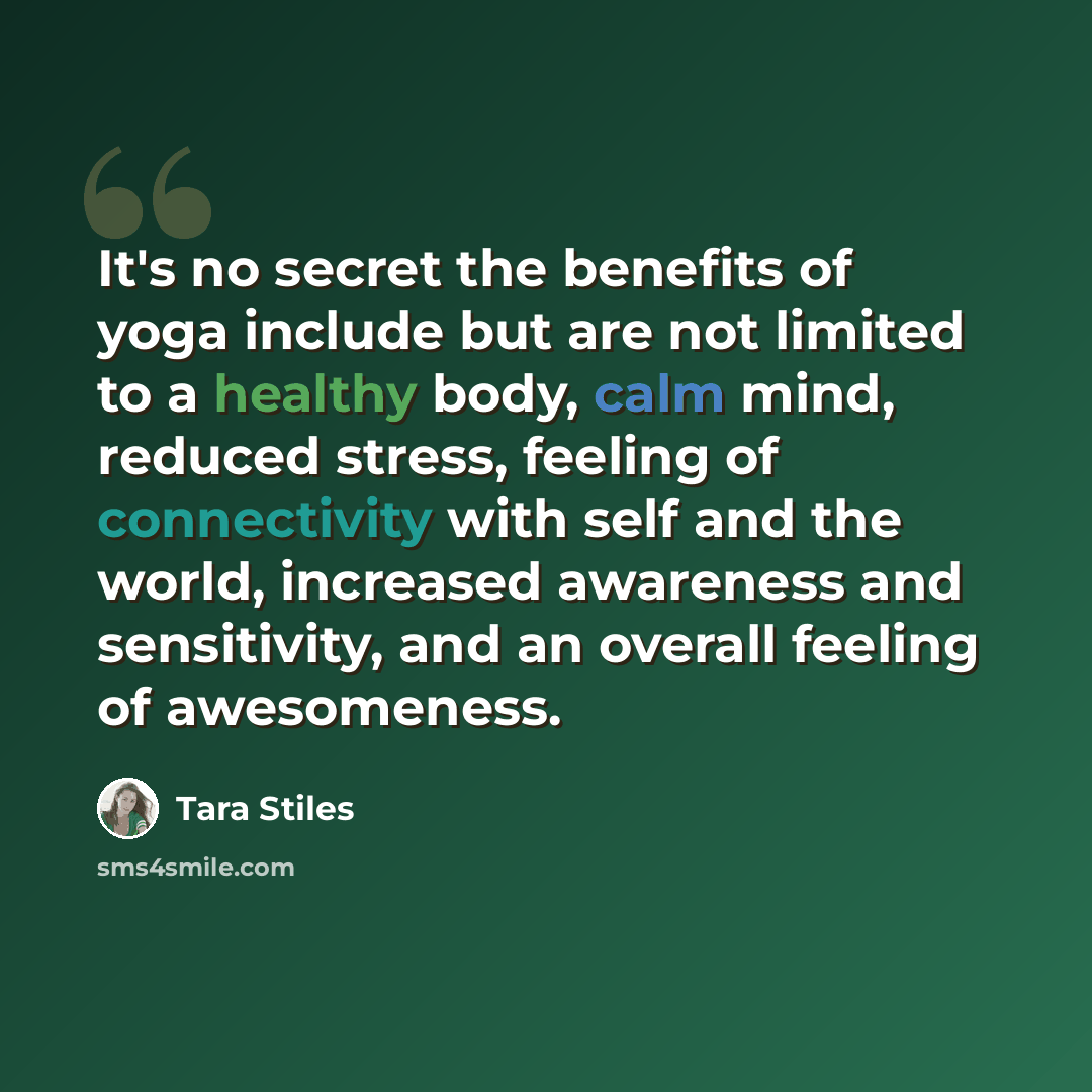 “It's no secret the benefits of yoga include but are not limited to a healthy body, calm mind, reduced stress, feeling of connectivity with self and the world, increased awareness and sensitivity, and an overall feeling of awesomeness.” quote by Tara Stiles
