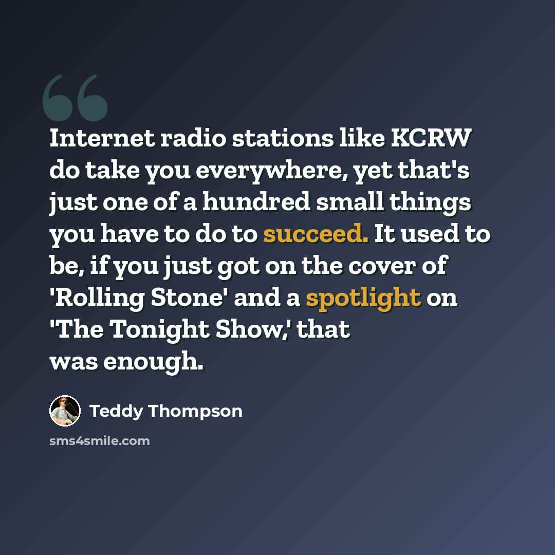 “Internet radio stations like KCRW do take you everywhere, yet that's just one of a hundred small things you have to do to succeed. It used to be, if you just got on the cover of 'Rolling Stone' and a spotlight on 'The Tonight Show,' that was enough.” quote by Teddy Thompson