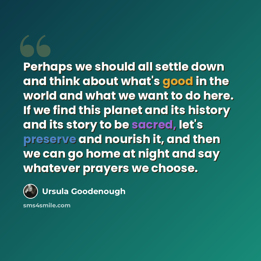 “Perhaps we should all settle down and think about what's good in the world and what we want to do here. If we find this planet and its history and its story to be sacred, let's preserve and nourish it, and then we can go home at night and say whatever prayers we choose.” quote by Ursula Goodenough