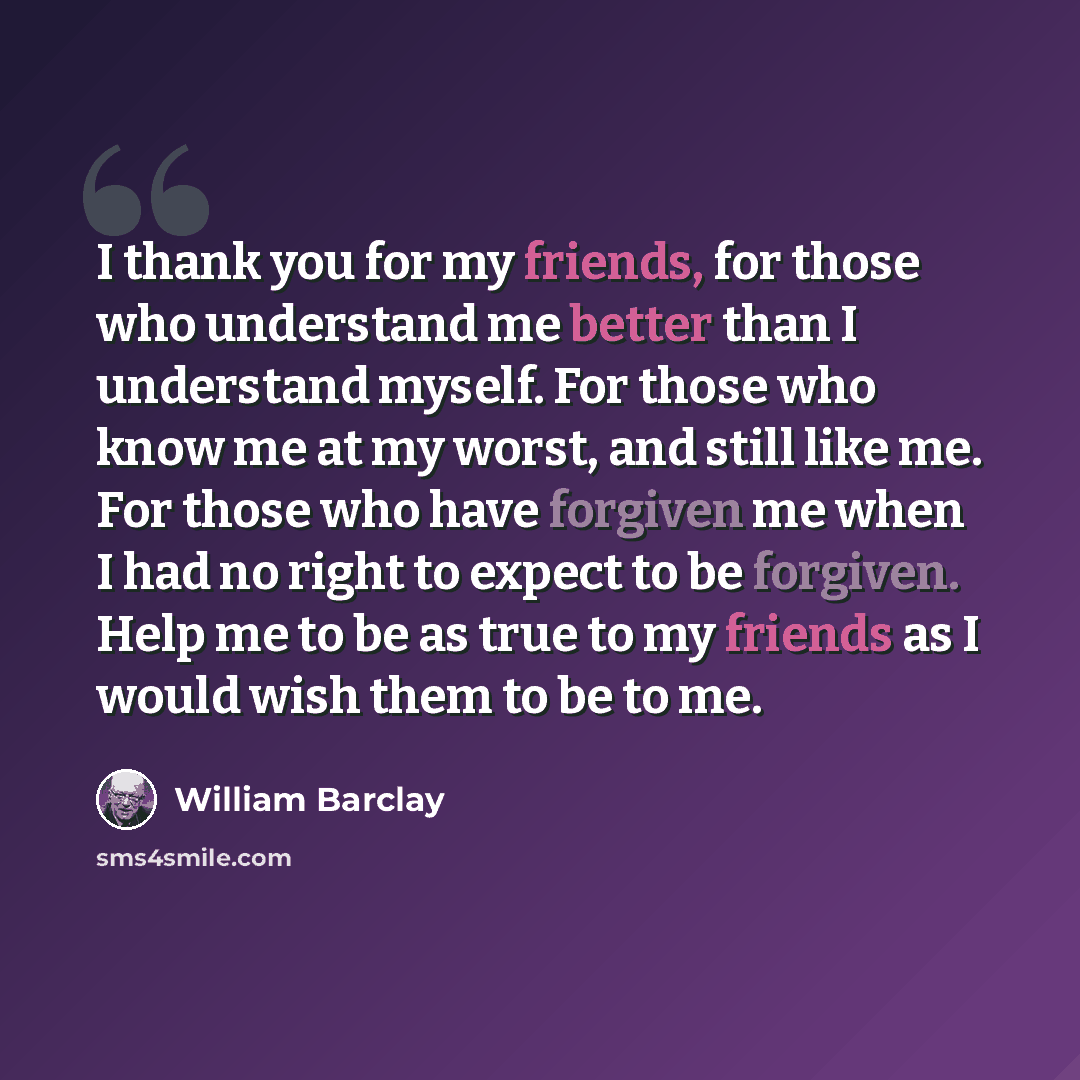 “I thank you for my friends, for those who understand me better than I understand myself. For those who know me at my worst, and still like me. For those who have forgiven me when I had no right to expect to be forgiven. Help me to be as true to my friends as I would wish them to be to me.” quote by William Barclay