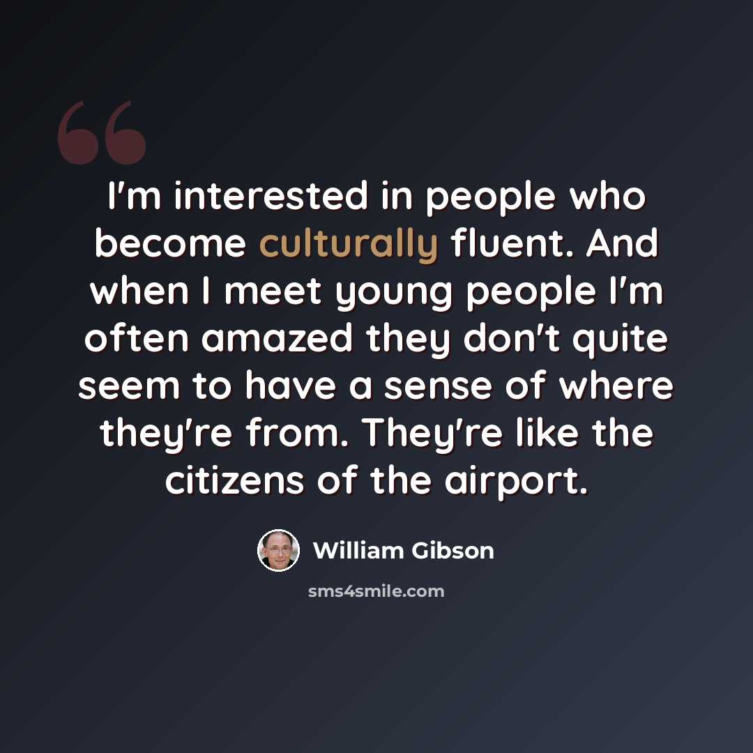 “I'm interested in people who become culturally fluent. And when I meet young people I'm often amazed they don't quite seem to have a sense of where they're from. They're like the citizens of the airport.” quote by William Gibson