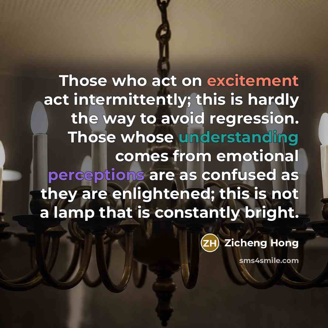 “Those who act on excitement act intermittently; this is hardly the way to avoid regression. Those whose understanding comes from emotional perceptions are as confused as they are enlightened; this is not a lamp that is constantly bright.” quote by Zicheng Hong