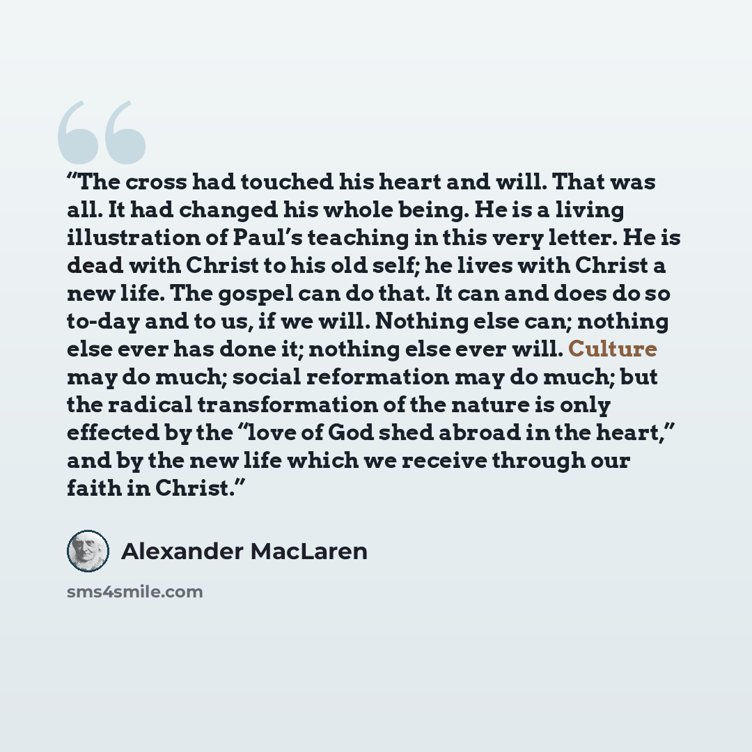 “The cross had touched his heart and will. That was all. It had changed his whole being. He is a living illustration of Paul’s teaching in this very letter. He is dead with Christ to his old self; he lives with Christ a new life. The gospel can do that. It can and does do so to-day and to us, if we…” quote by Alexander MacLaren