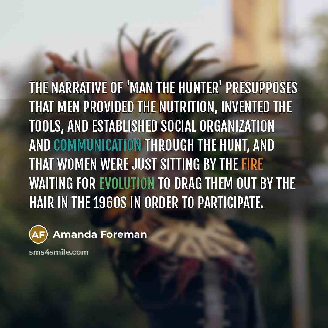 “The narrative of 'man the hunter' presupposes that men provided the nutrition, invented the tools, and established social organization and communication through the hunt, and that women were just sitting by the fire waiting for evolution to drag them out by the hair in the 1960s in order to…” quote by Amanda Foreman