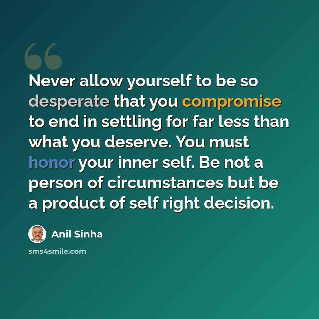 “Never allow yourself to be so desperate that you compromise to end in settling for far less than what you deserve. You must honor your inner self. Be not a person of circumstances but be a product of self right decision.” quote by Anil Sinha