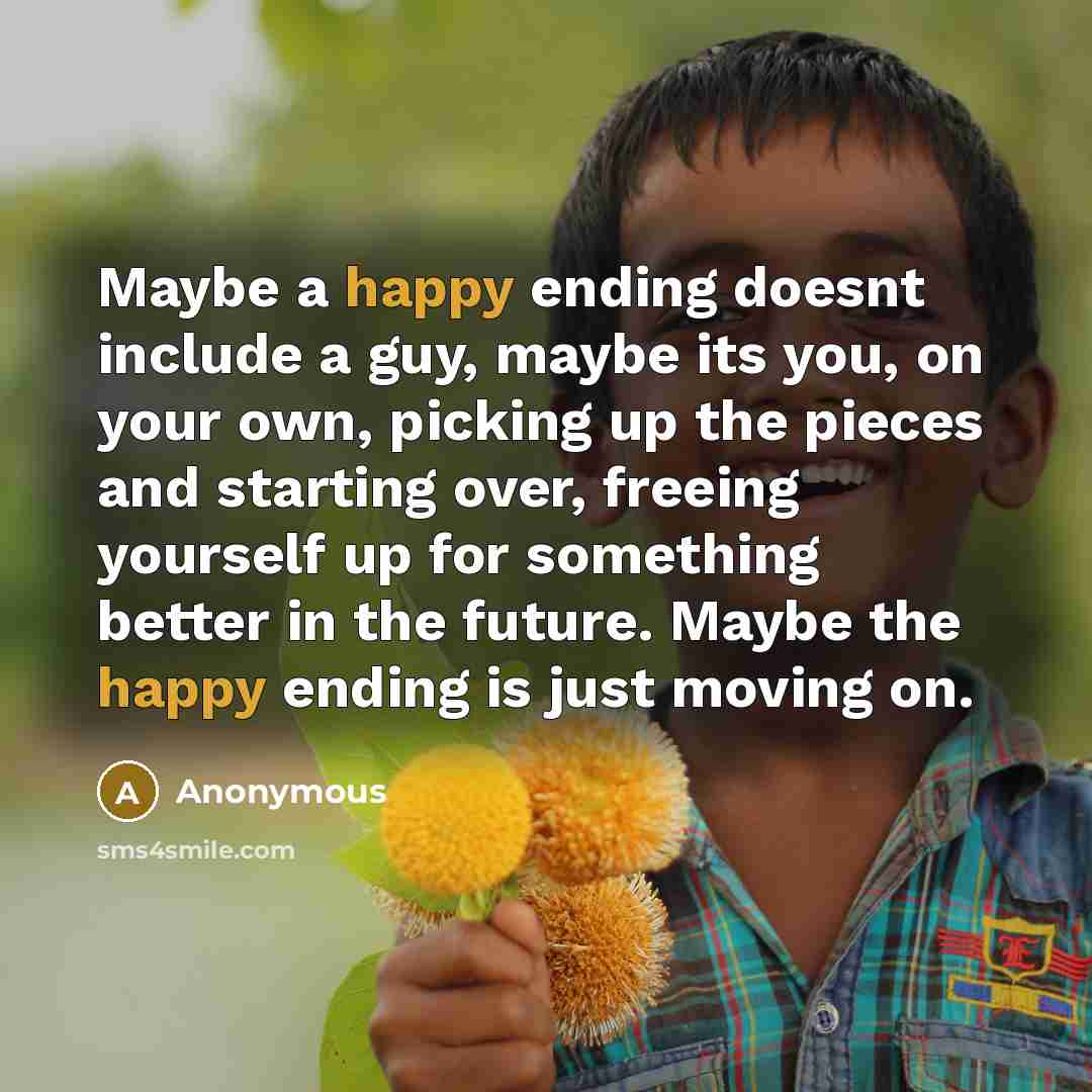 “Maybe a happy ending doesnt include a guy, maybe its you, on your own, picking up the pieces and starting over, freeing yourself up for something better in the future. Maybe the happy ending is just moving on.” quote by Anonymous
