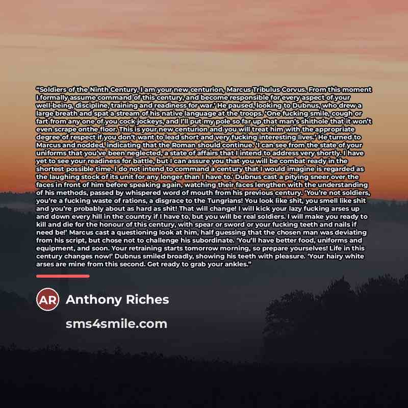“Soldiers of the Ninth Century, I am your new centurion, Marcus Tribulus Corvus. From this moment I formally assume command of this century, and become responsible for every aspect of your well-being, discipline, training and readiness for war.’ He paused, looking to Dubnus, who drew a large breath…” quote by Anthony Riches