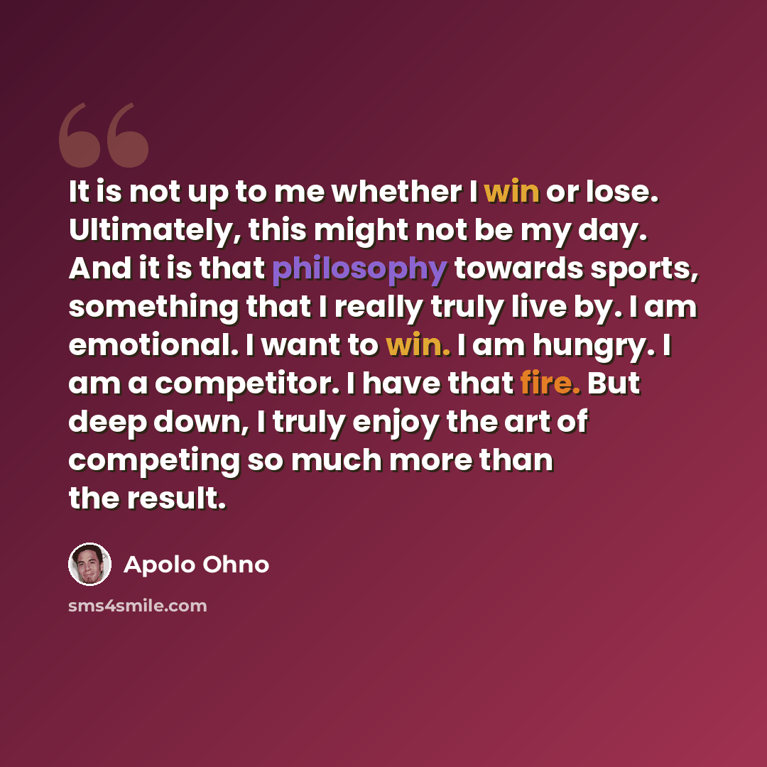 “It is not up to me whether I win or lose. Ultimately, this might not be my day. And it is that philosophy towards sports, something that I really truly live by. I am emotional. I want to win. I am hungry. I am a competitor. I have that fire. But deep down, I truly enjoy the art of competing so…” quote by Apolo Ohno