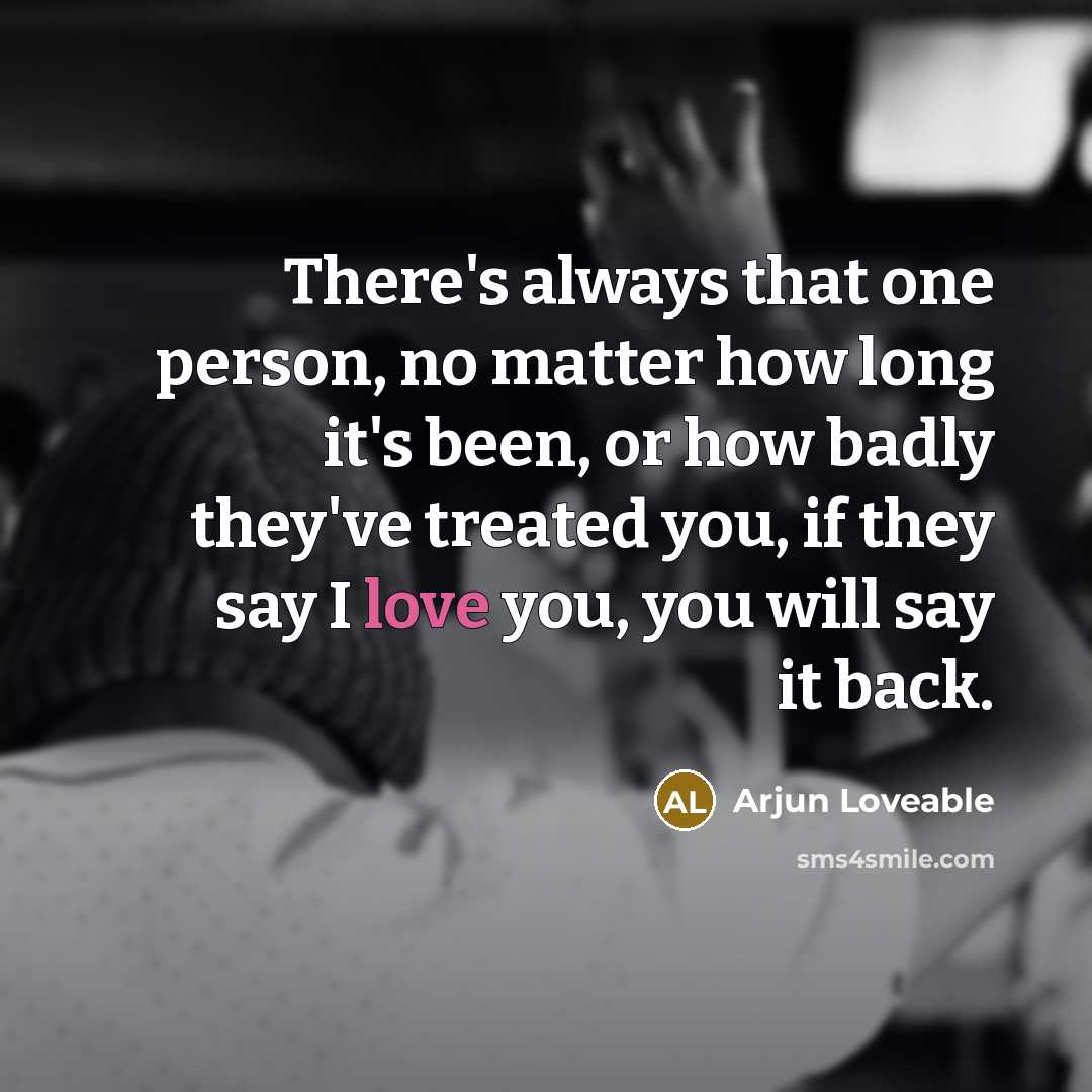 “There's always that one person, no matter how long it's been, or how badly they've treated you, if they say I love you, you will say it back.” quote by Arjun Loveable