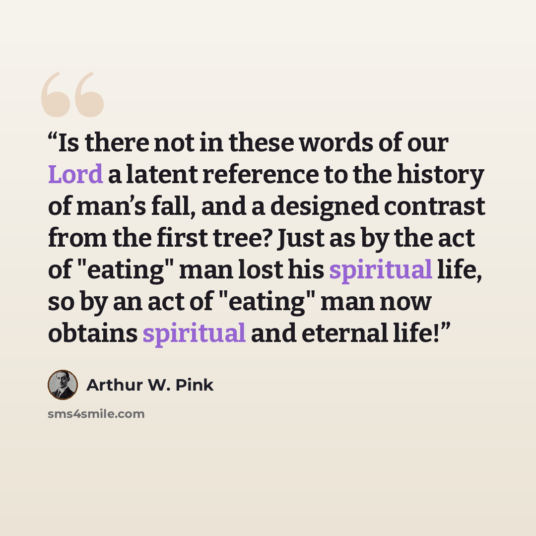 “Is there not in these words of our Lord a latent reference to the history of man’s fall, and a designed contrast from the first tree? Just as by the act of "eating" man lost his spiritual life, so by an act of "eating" man now obtains spiritual and eternal life!” quote by Arthur W. Pink