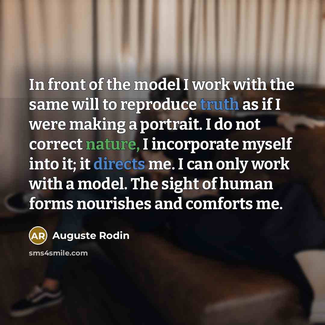 “In front of the model I work with the same will to reproduce truth as if I were making a portrait. I do not correct nature, I incorporate myself into it; it directs me. I can only work with a model. The sight of human forms nourishes and comforts me.” quote by Auguste Rodin