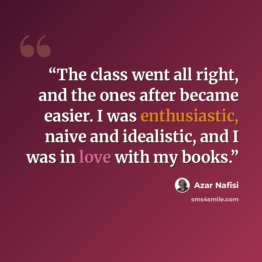 “The class went all right, and the ones after became easier. I was enthusiastic, naive and idealistic, and I was in love with my books.” quote by Azar Nafisi