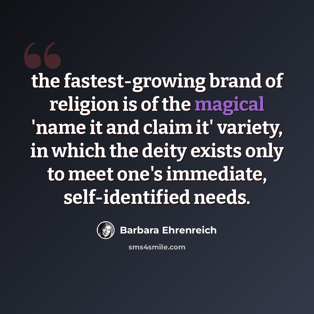 “the fastest-growing brand of religion is of the magical 'name it and claim it' variety, in which the deity exists only to meet one's immediate, self-identified needs.” quote by Barbara Ehrenreich