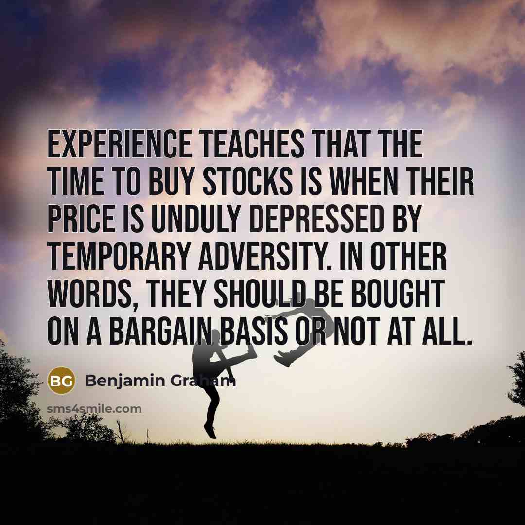 “Experience teaches that the time to buy stocks is when their price is unduly depressed by temporary adversity. In other words, they should be bought on a bargain basis or not at all.” quote by Benjamin Graham