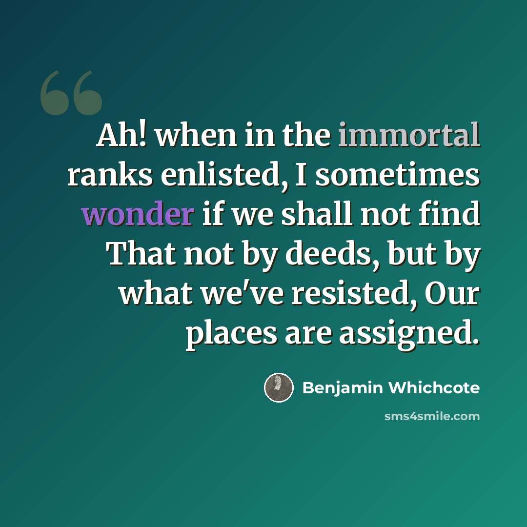 “Ah! when in the immortal ranks enlisted, I sometimes wonder if we shall not find That not by deeds, but by what we've resisted, Our places are assigned.” quote by Benjamin Whichcote