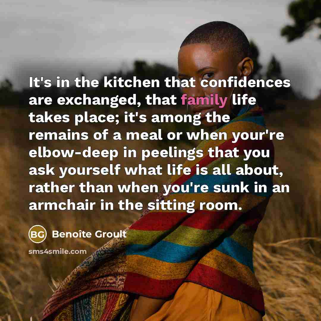 “It's in the kitchen that confidences are exchanged, that family life takes place; it's among the remains of a meal or when your're elbow-deep in peelings that you ask yourself what life is all about, rather than when you're sunk in an armchair in the sitting room.” quote by Benoite Groult