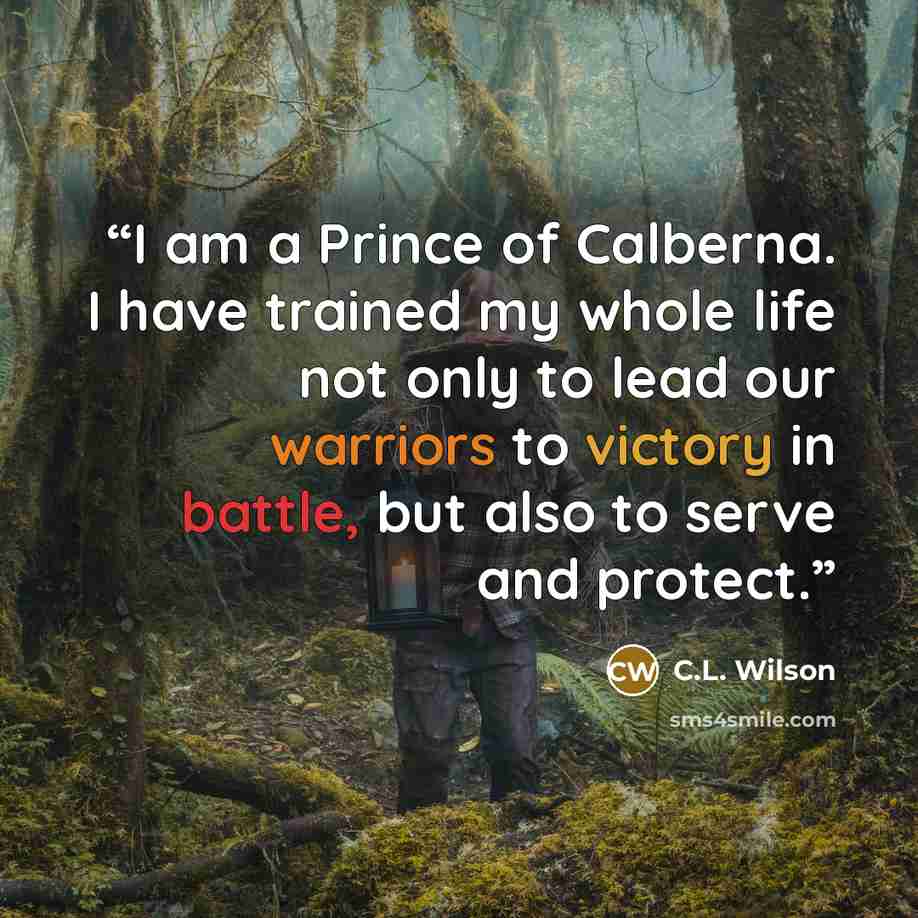 “I am a Prince of Calberna. I have trained my whole life not only to lead our warriors to victory in battle, but also to serve and protect.” quote by C.L. Wilson